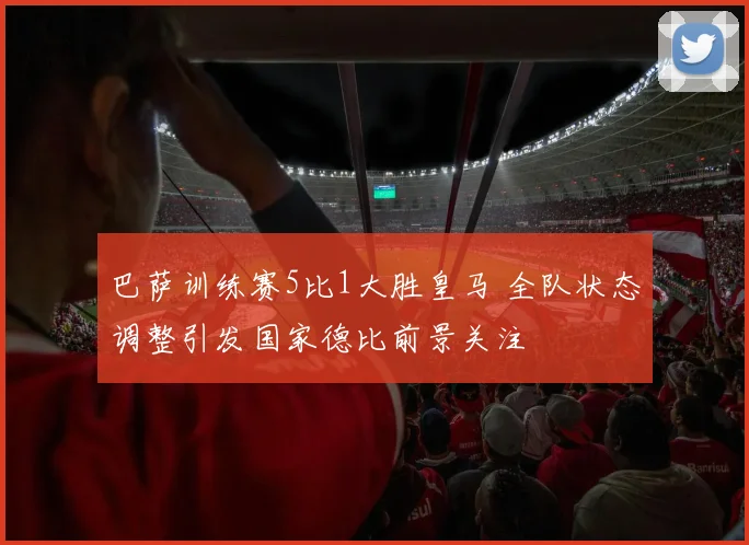 巴萨训练赛5比1大胜皇马 全队状态调整引发国家德比前景关注