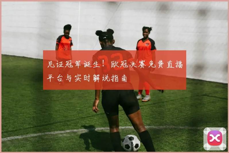见证冠军诞生！欧冠决赛免费直播平台与实时解说指南