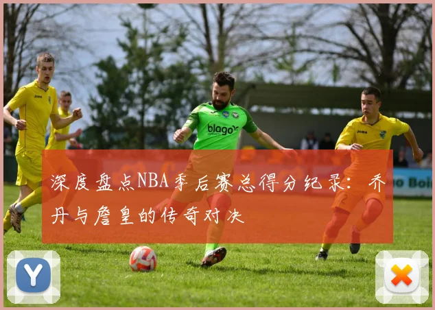 深度盘点NBA季后赛总得分纪录：乔丹与詹皇的传奇对决