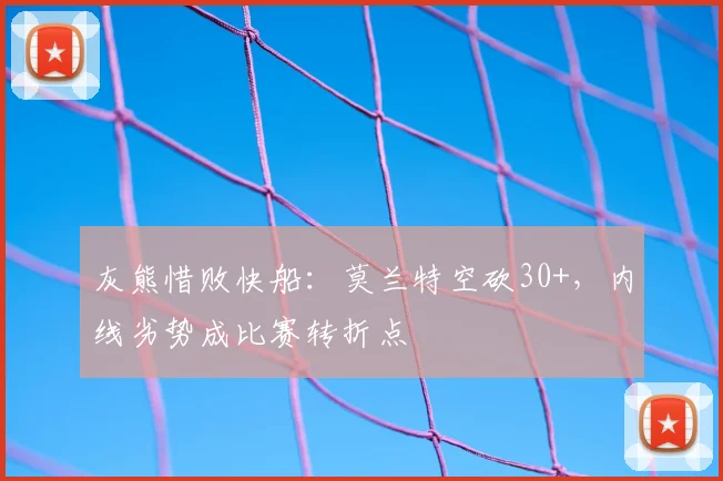 灰熊惜败快船：莫兰特空砍30+，内线劣势成比赛转折点