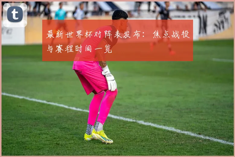 最新世界杯对阵表发布：焦点战役与赛程时间一览
