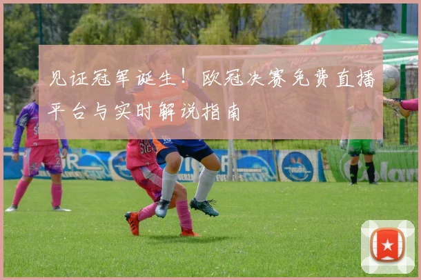 见证冠军诞生！欧冠决赛免费直播平台与实时解说指南