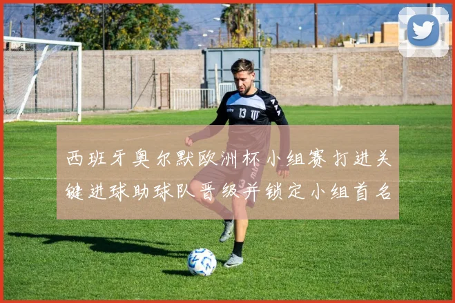 西班牙奥尔默欧洲杯小组赛打进关键进球助球队晋级并锁定小组首名