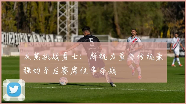 灰熊挑战勇士：新锐力量与传统豪强的季后赛席位争夺战