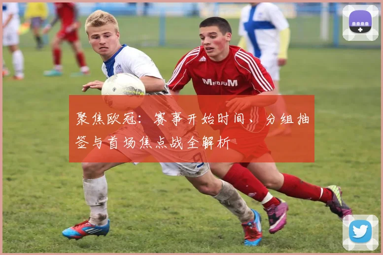 聚焦欧冠：赛事开始时间、分组抽签与首场焦点战全解析