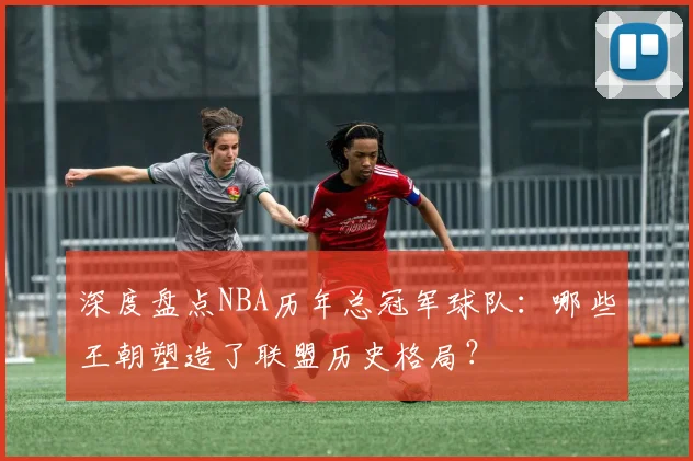 深度盘点NBA历年总冠军球队：哪些王朝塑造了联盟历史格局？