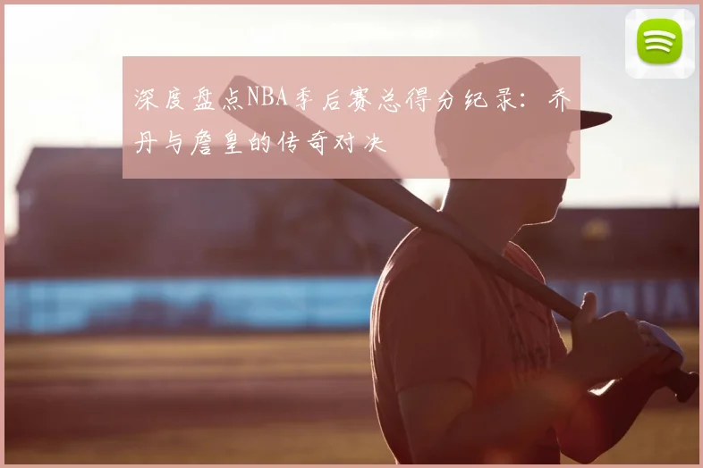 深度盘点NBA季后赛总得分纪录：乔丹与詹皇的传奇对决